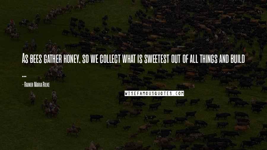 Rainer Maria Rilke Quotes: As bees gather honey, so we collect what is sweetest out of all things and build ...