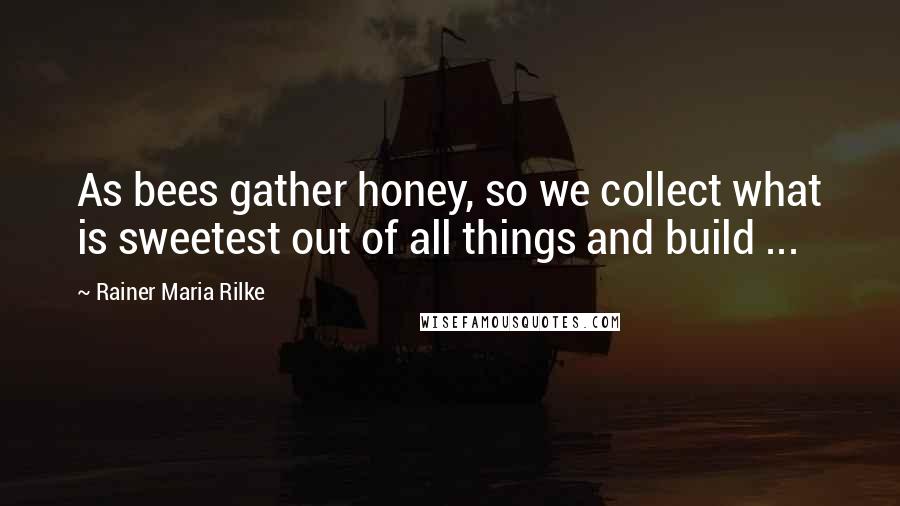 Rainer Maria Rilke Quotes: As bees gather honey, so we collect what is sweetest out of all things and build ...