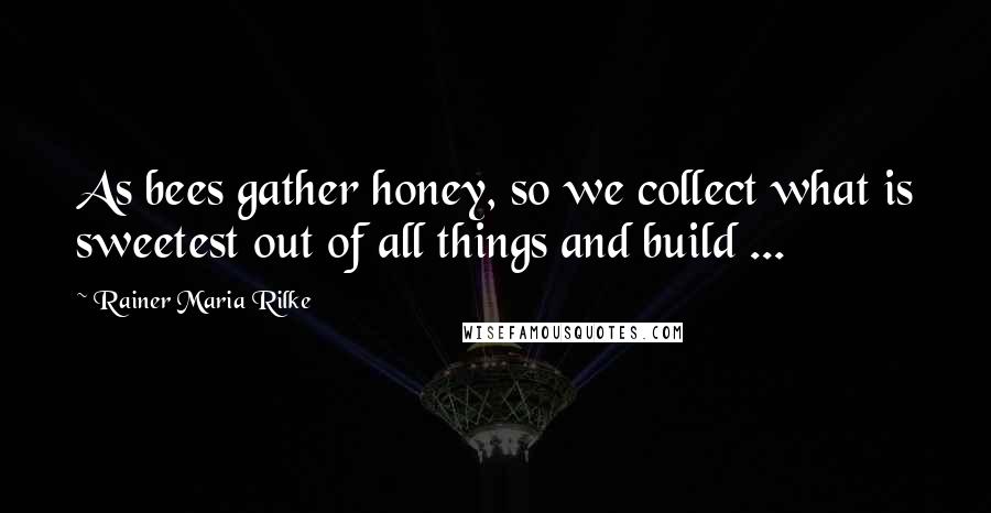 Rainer Maria Rilke Quotes: As bees gather honey, so we collect what is sweetest out of all things and build ...