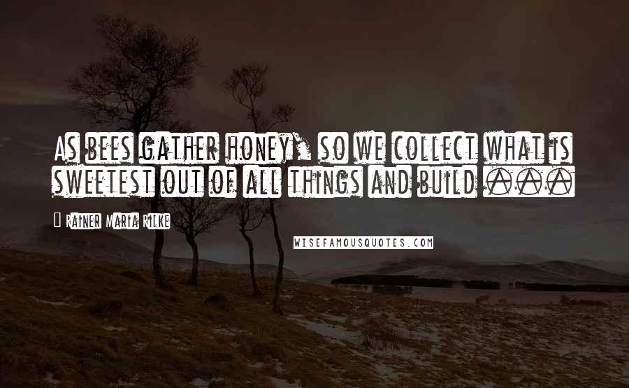 Rainer Maria Rilke Quotes: As bees gather honey, so we collect what is sweetest out of all things and build ...