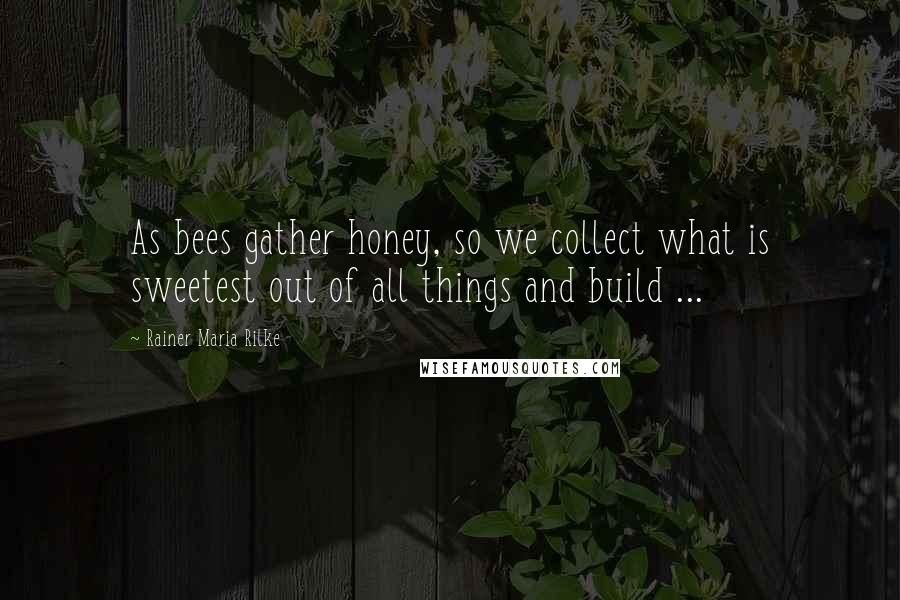 Rainer Maria Rilke Quotes: As bees gather honey, so we collect what is sweetest out of all things and build ...