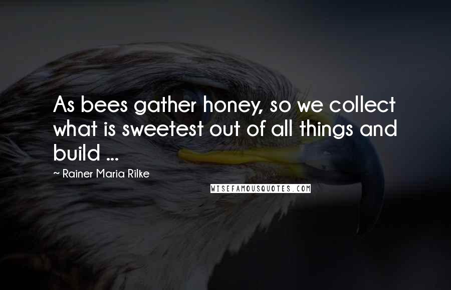 Rainer Maria Rilke Quotes: As bees gather honey, so we collect what is sweetest out of all things and build ...