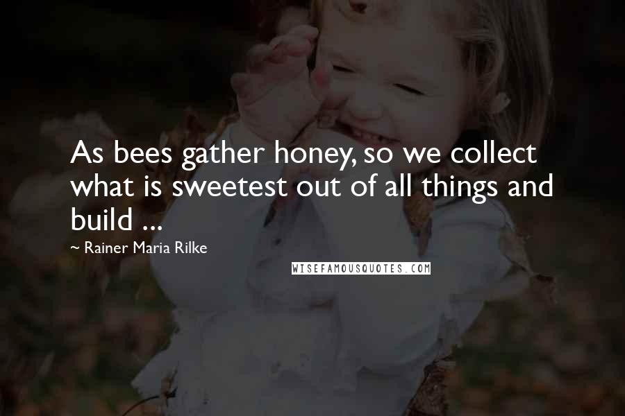 Rainer Maria Rilke Quotes: As bees gather honey, so we collect what is sweetest out of all things and build ...