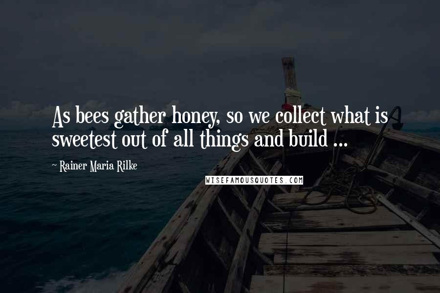 Rainer Maria Rilke Quotes: As bees gather honey, so we collect what is sweetest out of all things and build ...