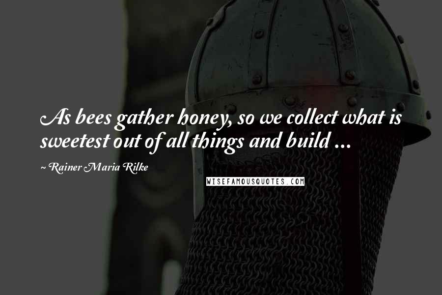 Rainer Maria Rilke Quotes: As bees gather honey, so we collect what is sweetest out of all things and build ...