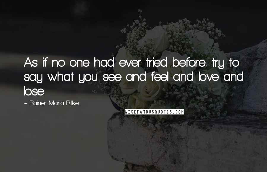 Rainer Maria Rilke Quotes: As if no one had ever tried before, try to say what you see and feel and love and lose.