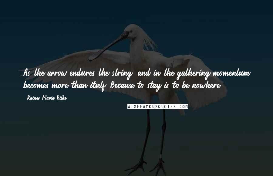 Rainer Maria Rilke Quotes: As the arrow endures the string, and in the gathering momentum becomes more than itself. Because to stay is to be nowhere.