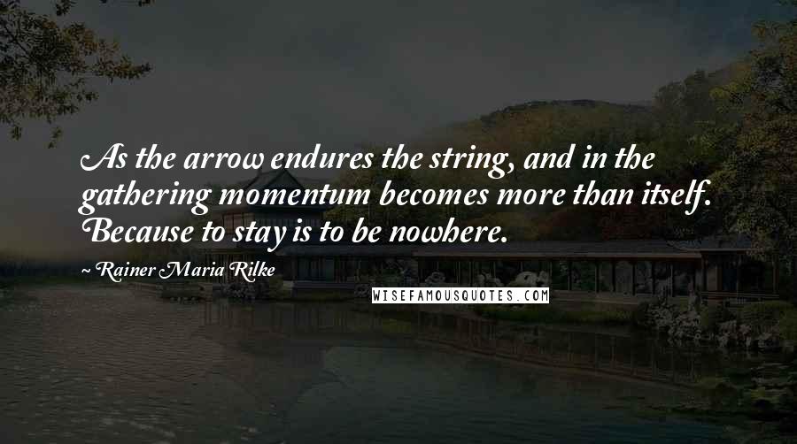 Rainer Maria Rilke Quotes: As the arrow endures the string, and in the gathering momentum becomes more than itself. Because to stay is to be nowhere.