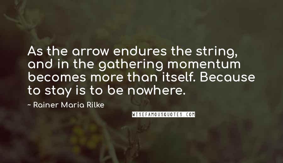 Rainer Maria Rilke Quotes: As the arrow endures the string, and in the gathering momentum becomes more than itself. Because to stay is to be nowhere.