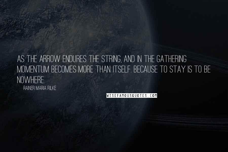 Rainer Maria Rilke Quotes: As the arrow endures the string, and in the gathering momentum becomes more than itself. Because to stay is to be nowhere.