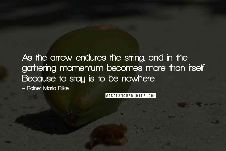 Rainer Maria Rilke Quotes: As the arrow endures the string, and in the gathering momentum becomes more than itself. Because to stay is to be nowhere.