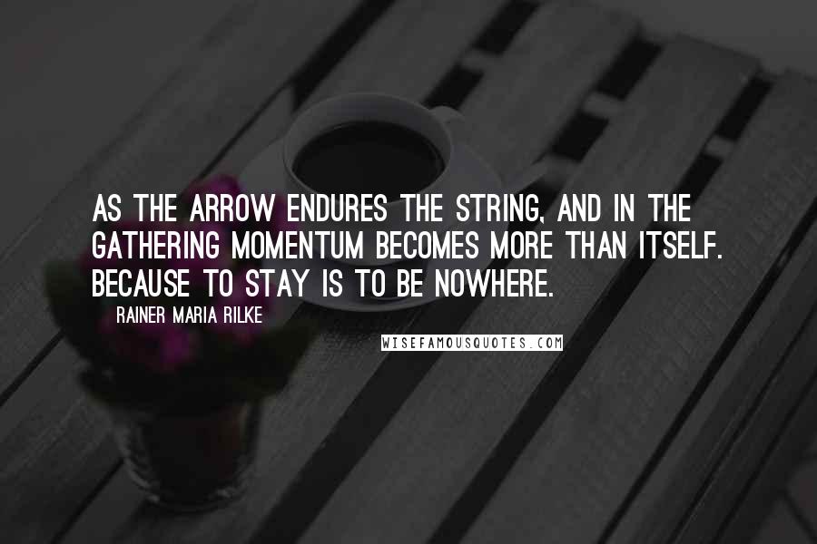 Rainer Maria Rilke Quotes: As the arrow endures the string, and in the gathering momentum becomes more than itself. Because to stay is to be nowhere.