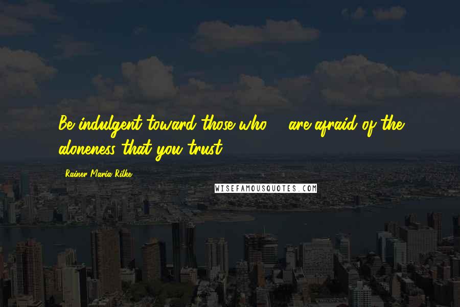 Rainer Maria Rilke Quotes: Be indulgent toward those who ... are afraid of the aloneness that you trust.