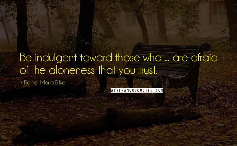 Rainer Maria Rilke Quotes: Be indulgent toward those who ... are afraid of the aloneness that you trust.