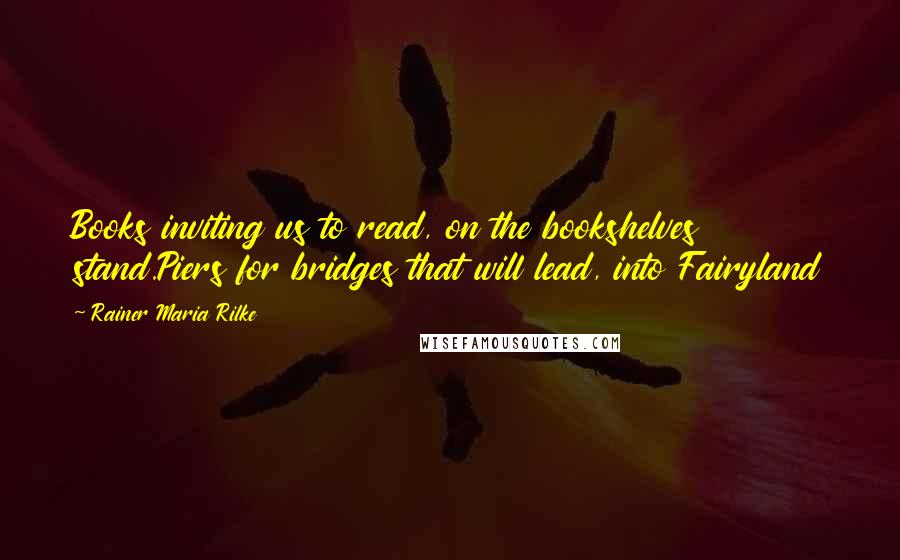 Rainer Maria Rilke Quotes: Books inviting us to read, on the bookshelves stand.Piers for bridges that will lead, into Fairyland