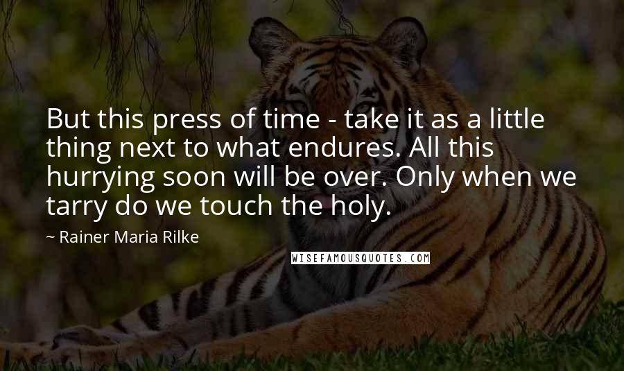 Rainer Maria Rilke Quotes: But this press of time - take it as a little thing next to what endures. All this hurrying soon will be over. Only when we tarry do we touch the holy.