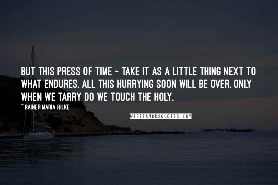 Rainer Maria Rilke Quotes: But this press of time - take it as a little thing next to what endures. All this hurrying soon will be over. Only when we tarry do we touch the holy.