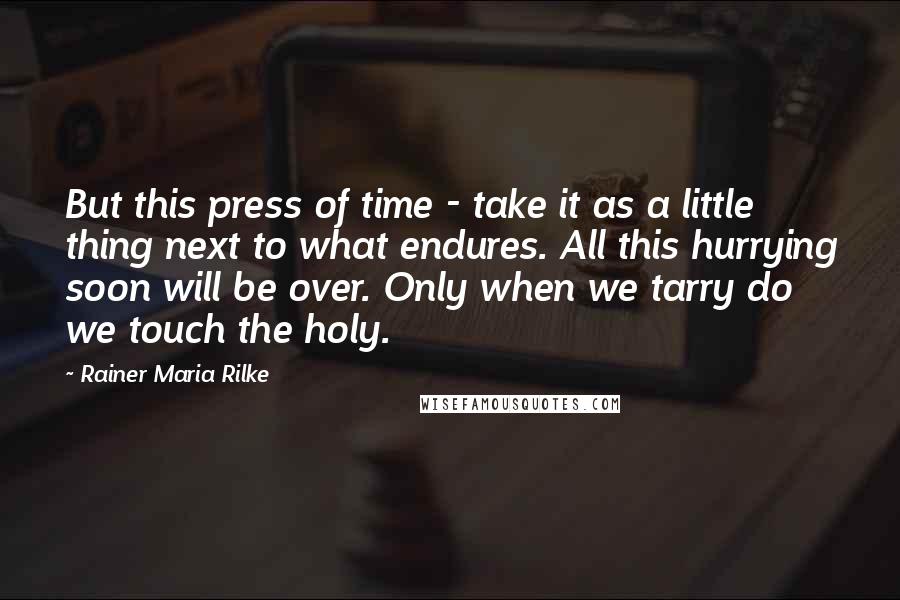 Rainer Maria Rilke Quotes: But this press of time - take it as a little thing next to what endures. All this hurrying soon will be over. Only when we tarry do we touch the holy.