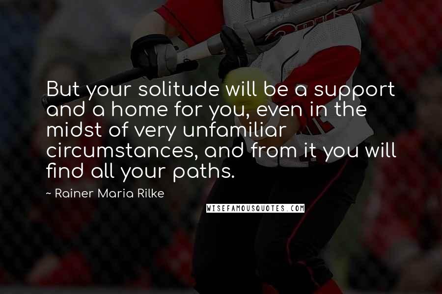 Rainer Maria Rilke Quotes: But your solitude will be a support and a home for you, even in the midst of very unfamiliar circumstances, and from it you will find all your paths.