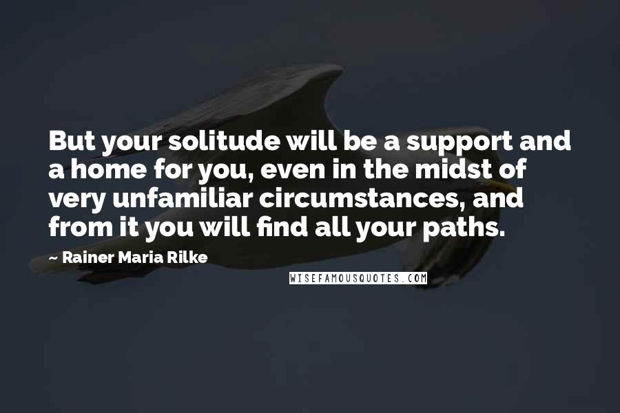 Rainer Maria Rilke Quotes: But your solitude will be a support and a home for you, even in the midst of very unfamiliar circumstances, and from it you will find all your paths.