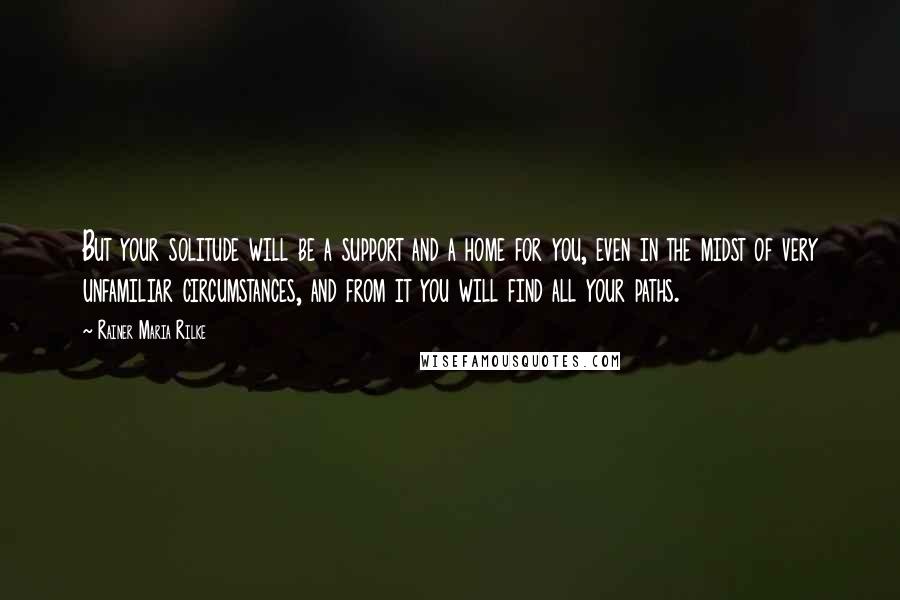 Rainer Maria Rilke Quotes: But your solitude will be a support and a home for you, even in the midst of very unfamiliar circumstances, and from it you will find all your paths.