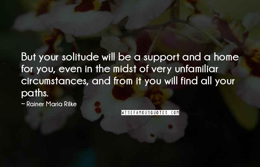 Rainer Maria Rilke Quotes: But your solitude will be a support and a home for you, even in the midst of very unfamiliar circumstances, and from it you will find all your paths.