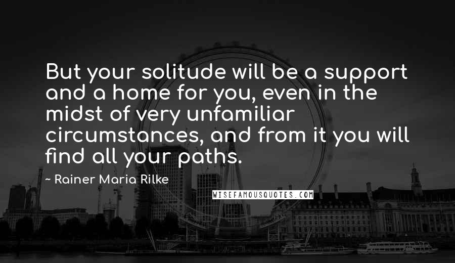 Rainer Maria Rilke Quotes: But your solitude will be a support and a home for you, even in the midst of very unfamiliar circumstances, and from it you will find all your paths.