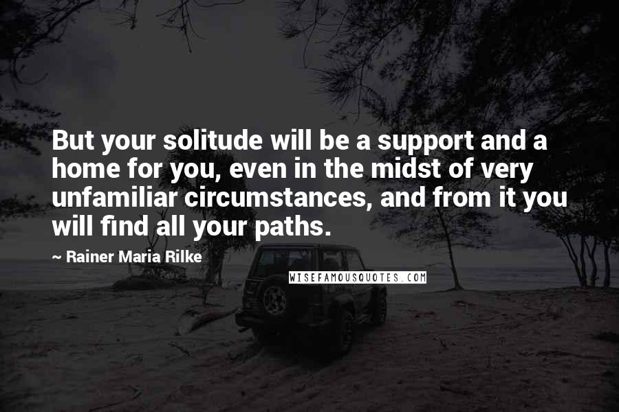 Rainer Maria Rilke Quotes: But your solitude will be a support and a home for you, even in the midst of very unfamiliar circumstances, and from it you will find all your paths.