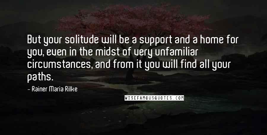 Rainer Maria Rilke Quotes: But your solitude will be a support and a home for you, even in the midst of very unfamiliar circumstances, and from it you will find all your paths.