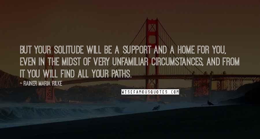 Rainer Maria Rilke Quotes: But your solitude will be a support and a home for you, even in the midst of very unfamiliar circumstances, and from it you will find all your paths.