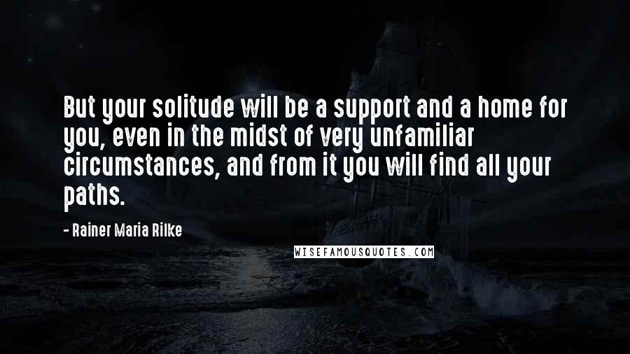 Rainer Maria Rilke Quotes: But your solitude will be a support and a home for you, even in the midst of very unfamiliar circumstances, and from it you will find all your paths.