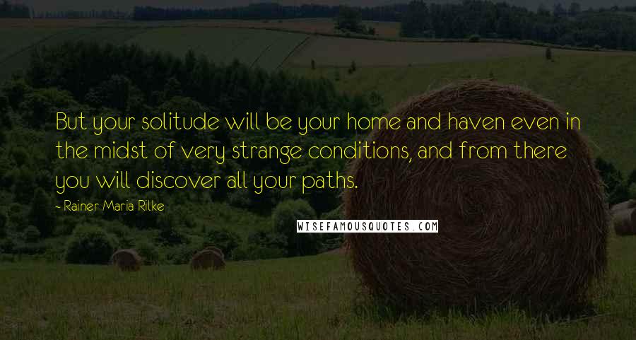 Rainer Maria Rilke Quotes: But your solitude will be your home and haven even in the midst of very strange conditions, and from there you will discover all your paths.