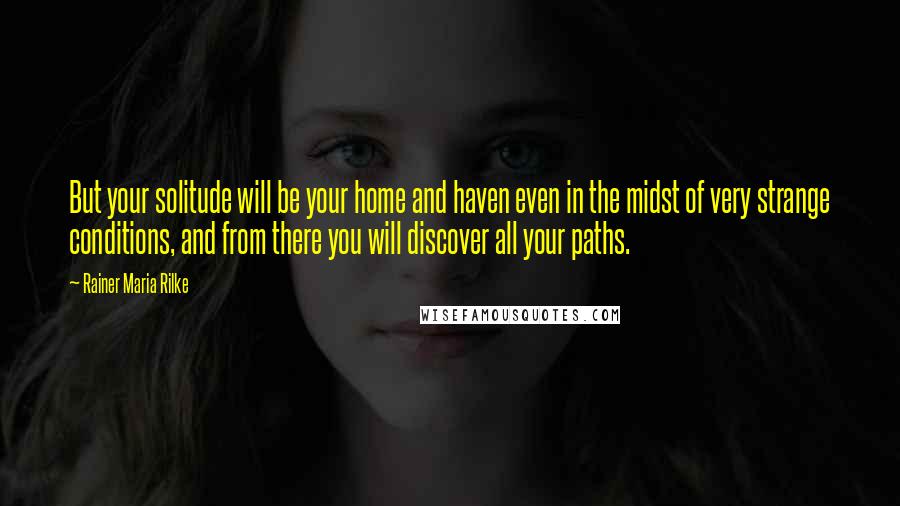 Rainer Maria Rilke Quotes: But your solitude will be your home and haven even in the midst of very strange conditions, and from there you will discover all your paths.