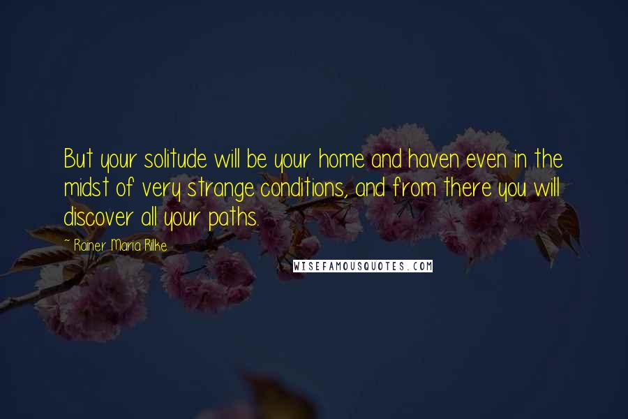 Rainer Maria Rilke Quotes: But your solitude will be your home and haven even in the midst of very strange conditions, and from there you will discover all your paths.