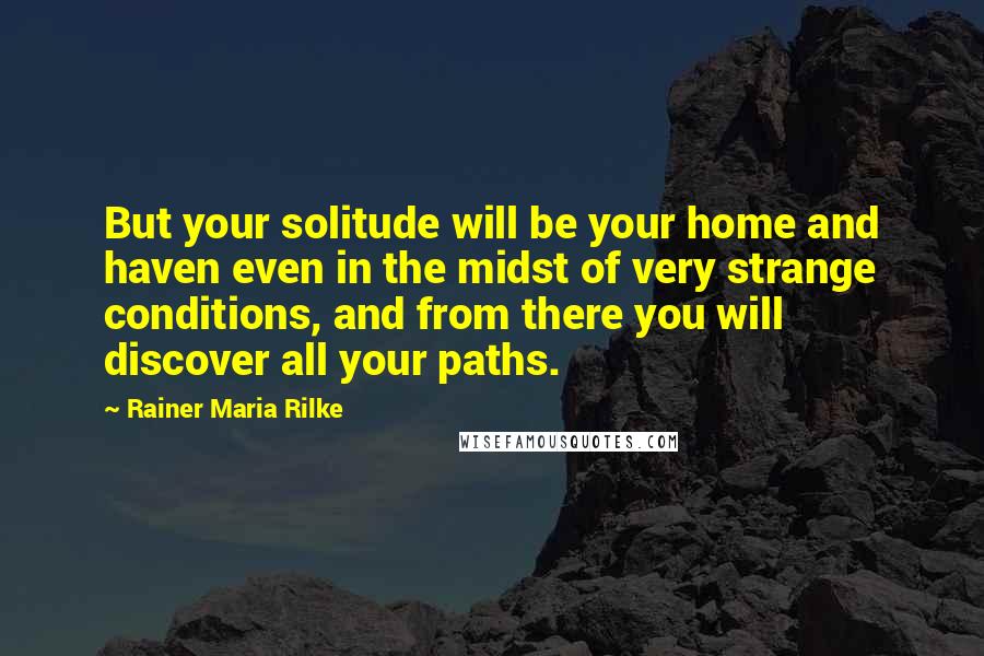 Rainer Maria Rilke Quotes: But your solitude will be your home and haven even in the midst of very strange conditions, and from there you will discover all your paths.