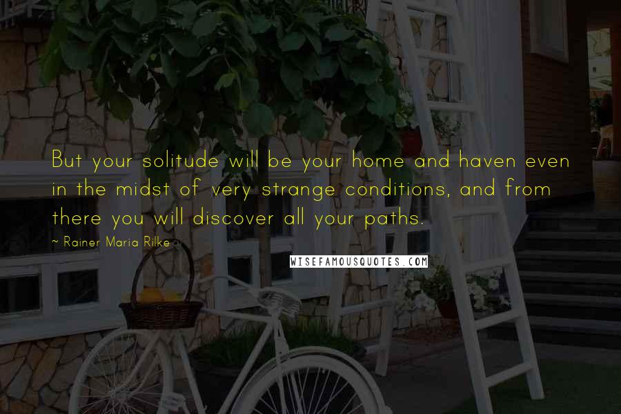 Rainer Maria Rilke Quotes: But your solitude will be your home and haven even in the midst of very strange conditions, and from there you will discover all your paths.