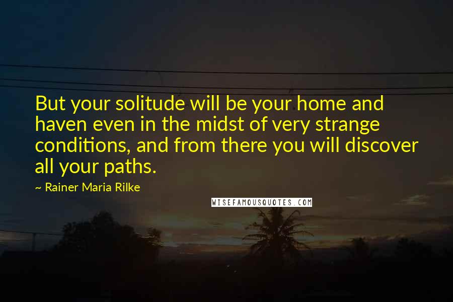 Rainer Maria Rilke Quotes: But your solitude will be your home and haven even in the midst of very strange conditions, and from there you will discover all your paths.