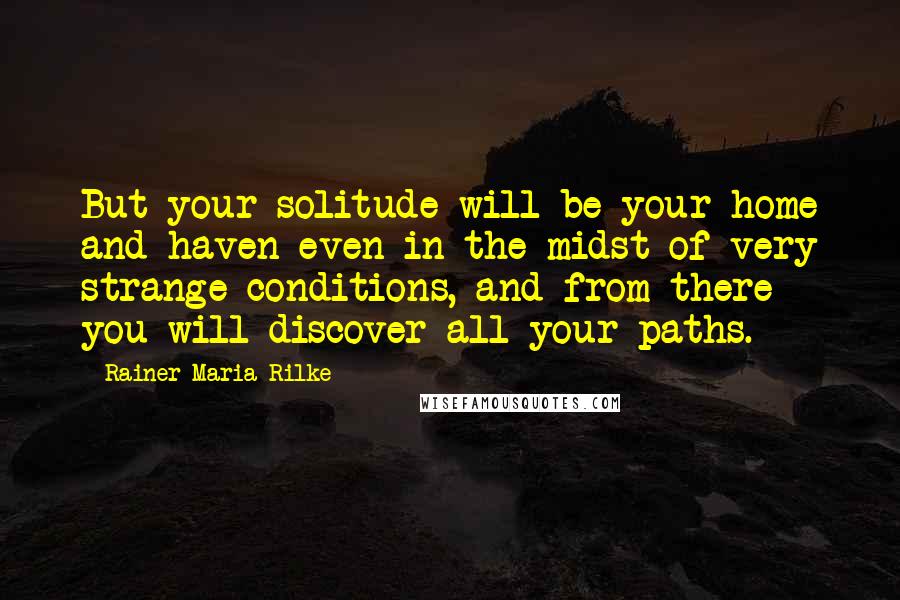 Rainer Maria Rilke Quotes: But your solitude will be your home and haven even in the midst of very strange conditions, and from there you will discover all your paths.