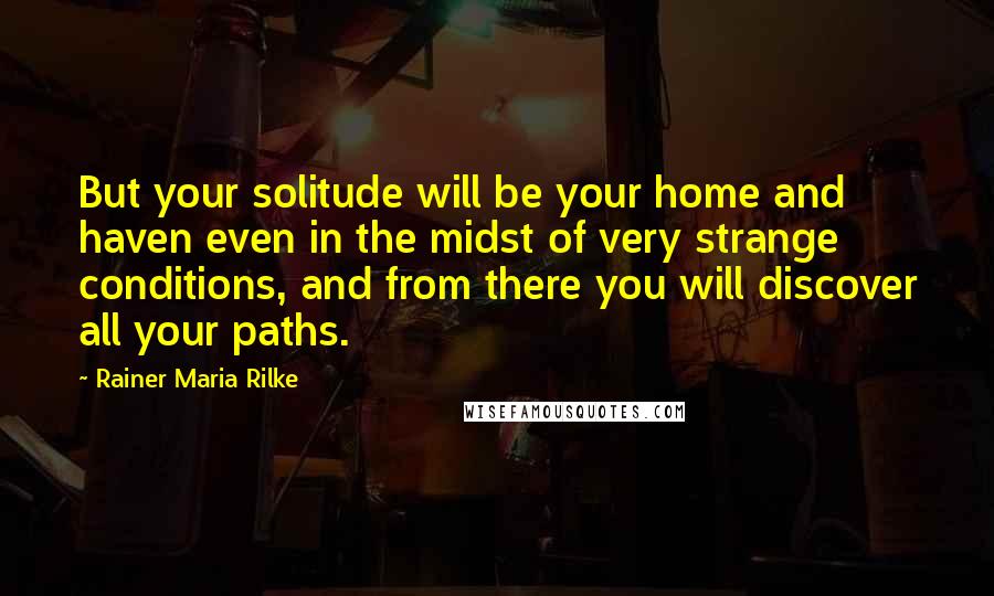 Rainer Maria Rilke Quotes: But your solitude will be your home and haven even in the midst of very strange conditions, and from there you will discover all your paths.