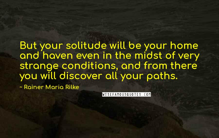 Rainer Maria Rilke Quotes: But your solitude will be your home and haven even in the midst of very strange conditions, and from there you will discover all your paths.