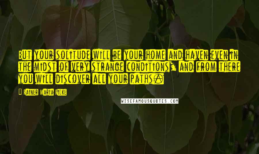 Rainer Maria Rilke Quotes: But your solitude will be your home and haven even in the midst of very strange conditions, and from there you will discover all your paths.