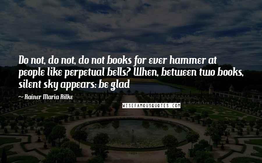 Rainer Maria Rilke Quotes: Do not, do not, do not books for ever hammer at people like perpetual bells? When, between two books, silent sky appears: be glad