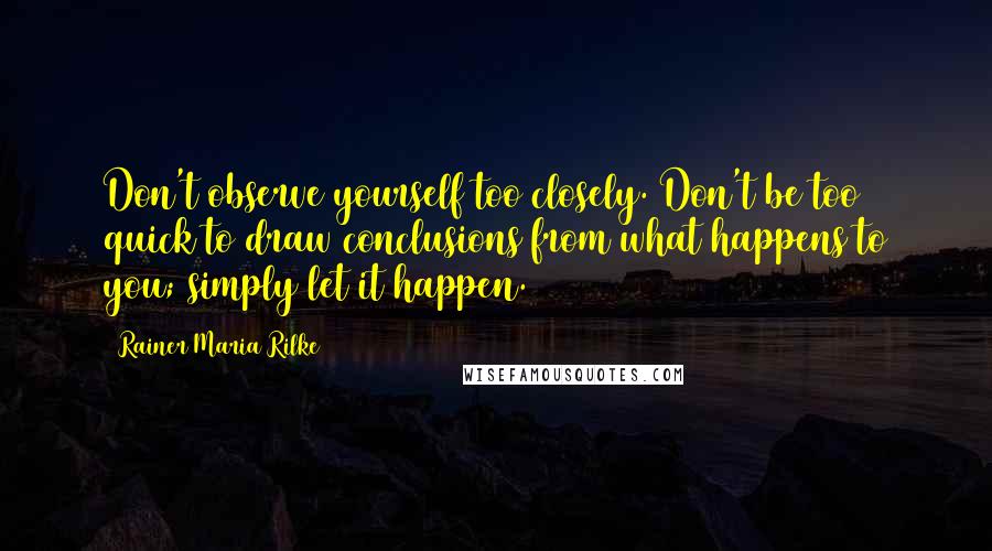 Rainer Maria Rilke Quotes: Don't observe yourself too closely. Don't be too quick to draw conclusions from what happens to you; simply let it happen.