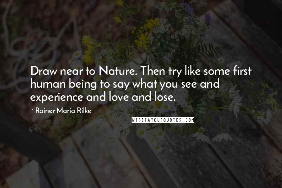 Rainer Maria Rilke Quotes: Draw near to Nature. Then try like some first human being to say what you see and experience and love and lose.