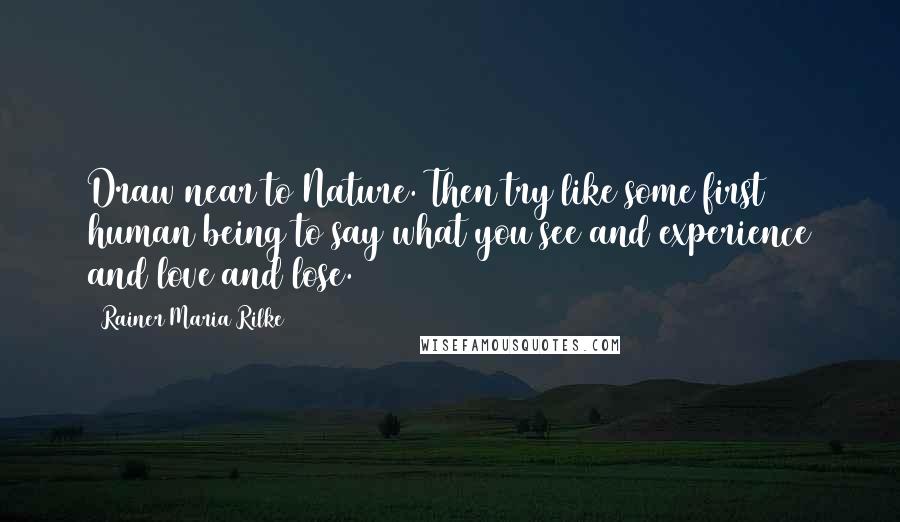 Rainer Maria Rilke Quotes: Draw near to Nature. Then try like some first human being to say what you see and experience and love and lose.