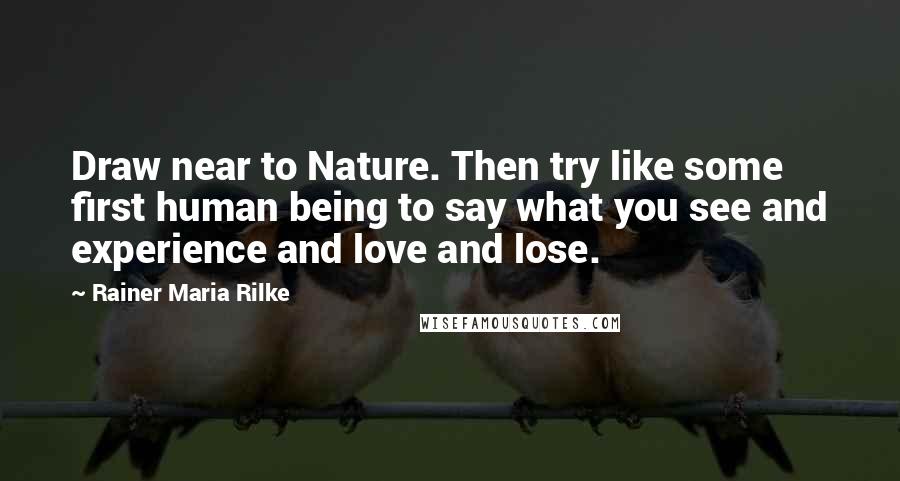 Rainer Maria Rilke Quotes: Draw near to Nature. Then try like some first human being to say what you see and experience and love and lose.