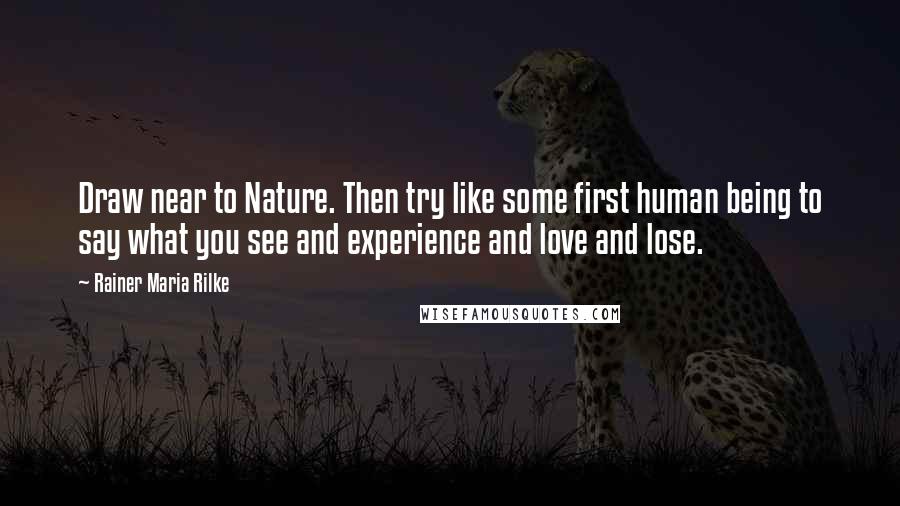 Rainer Maria Rilke Quotes: Draw near to Nature. Then try like some first human being to say what you see and experience and love and lose.