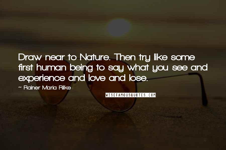 Rainer Maria Rilke Quotes: Draw near to Nature. Then try like some first human being to say what you see and experience and love and lose.