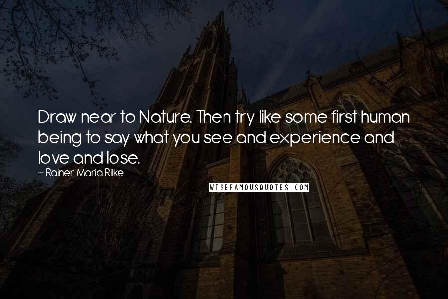 Rainer Maria Rilke Quotes: Draw near to Nature. Then try like some first human being to say what you see and experience and love and lose.