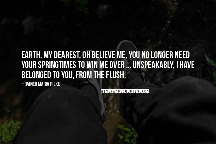 Rainer Maria Rilke Quotes: Earth, my dearest, oh believe me, you no longer need your springtimes to win me over ... Unspeakably, I have belonged to you, from the flush.